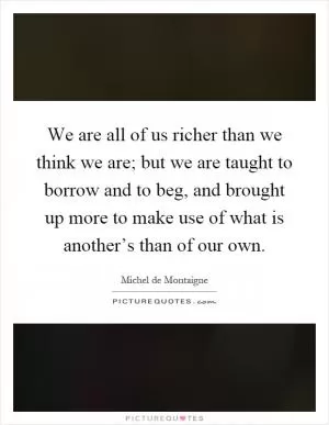 We are all of us richer than we think we are; but we are taught to borrow and to beg, and brought up more to make use of what is another’s than of our own Picture Quote #1