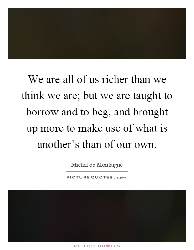 We are all of us richer than we think we are; but we are taught to borrow and to beg, and brought up more to make use of what is another's than of our own Picture Quote #1