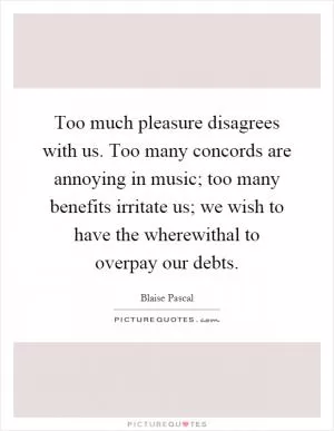 Too much pleasure disagrees with us. Too many concords are annoying in music; too many benefits irritate us; we wish to have the wherewithal to overpay our debts Picture Quote #1