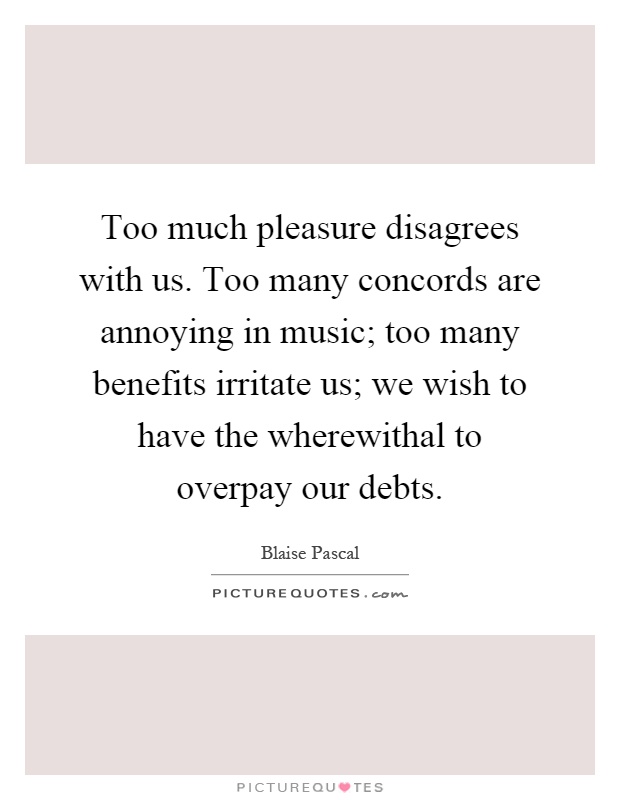 Too much pleasure disagrees with us. Too many concords are annoying in music; too many benefits irritate us; we wish to have the wherewithal to overpay our debts Picture Quote #1