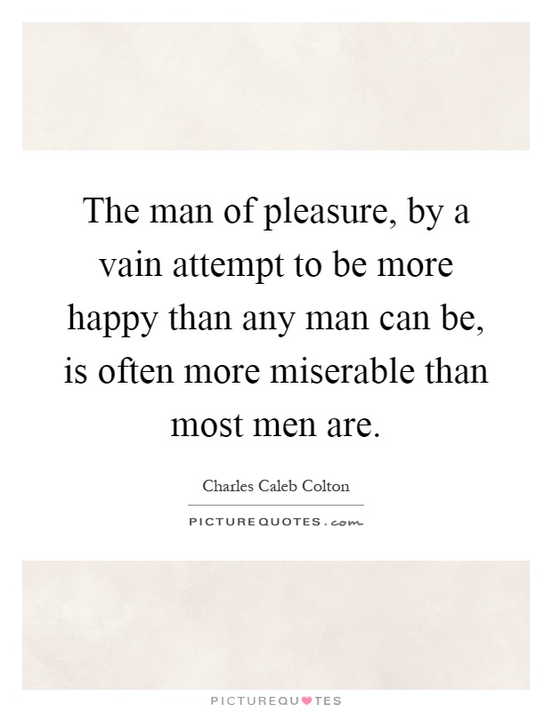 The man of pleasure, by a vain attempt to be more happy than any man can be, is often more miserable than most men are Picture Quote #1