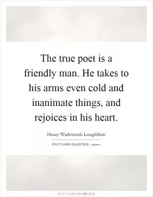 The true poet is a friendly man. He takes to his arms even cold and inanimate things, and rejoices in his heart Picture Quote #1