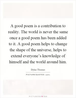 A good poem is a contribution to reality. The world is never the same once a good poem has been added to it. A good poem helps to change the shape of the universe, helps to extend everyone’s knowledge of himself and the world around him Picture Quote #1