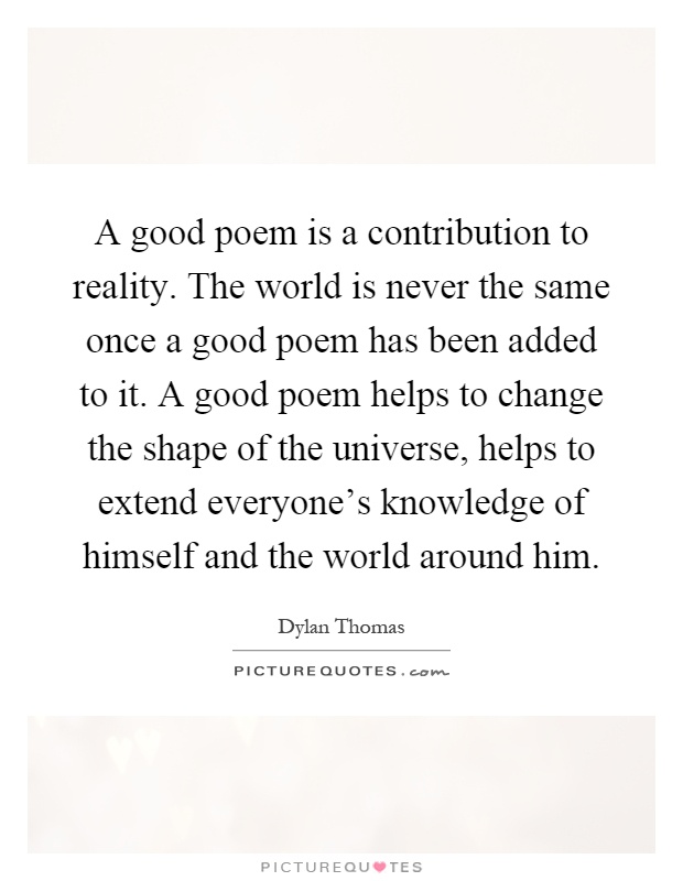 A good poem is a contribution to reality. The world is never the same once a good poem has been added to it. A good poem helps to change the shape of the universe, helps to extend everyone's knowledge of himself and the world around him Picture Quote #1