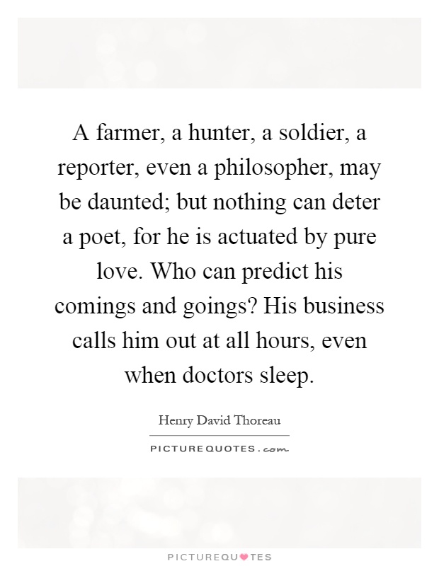 A farmer, a hunter, a soldier, a reporter, even a philosopher, may be daunted; but nothing can deter a poet, for he is actuated by pure love. Who can predict his comings and goings? His business calls him out at all hours, even when doctors sleep Picture Quote #1