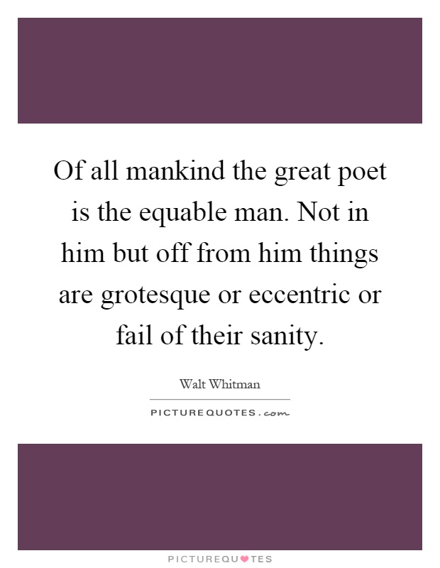 Of all mankind the great poet is the equable man. Not in him but off from him things are grotesque or eccentric or fail of their sanity Picture Quote #1