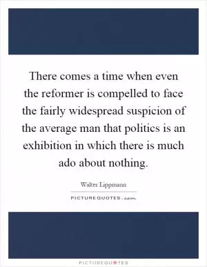 There comes a time when even the reformer is compelled to face the fairly widespread suspicion of the average man that politics is an exhibition in which there is much ado about nothing Picture Quote #1