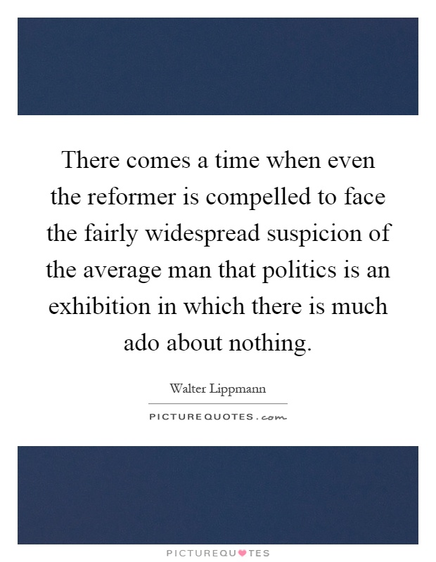 There comes a time when even the reformer is compelled to face the fairly widespread suspicion of the average man that politics is an exhibition in which there is much ado about nothing Picture Quote #1