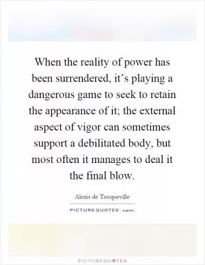 When the reality of power has been surrendered, it’s playing a dangerous game to seek to retain the appearance of it; the external aspect of vigor can sometimes support a debilitated body, but most often it manages to deal it the final blow Picture Quote #1