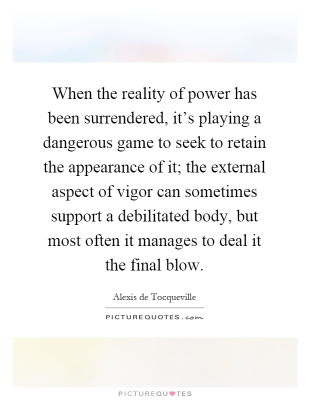 When the reality of power has been surrendered, it's playing a dangerous game to seek to retain the appearance of it; the external aspect of vigor can sometimes support a debilitated body, but most often it manages to deal it the final blow Picture Quote #1