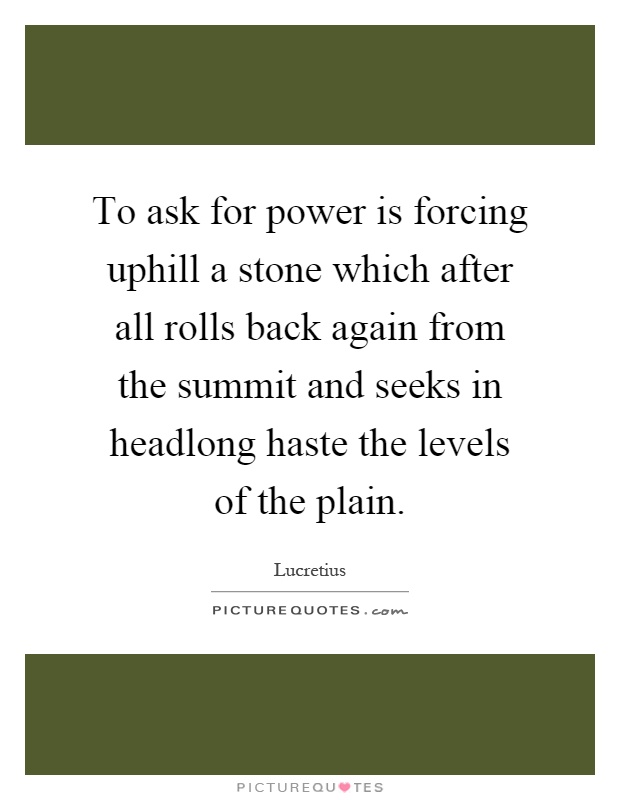 To ask for power is forcing uphill a stone which after all rolls back again from the summit and seeks in headlong haste the levels of the plain Picture Quote #1