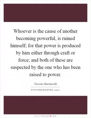 Whoever is the cause of another becoming powerful, is ruined himself; for that power is produced by him either through craft or force; and both of these are suspected by the one who has been raised to power Picture Quote #1