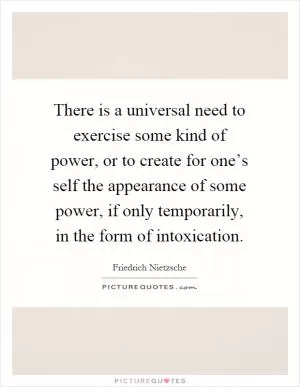 There is a universal need to exercise some kind of power, or to create for one’s self the appearance of some power, if only temporarily, in the form of intoxication Picture Quote #1