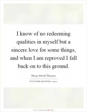 I know of no redeeming qualities in myself but a sincere love for some things, and when I am reproved I fall back on to this ground Picture Quote #1