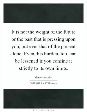 It is not the weight of the future or the past that is pressing upon you, but ever that of the present alone. Even this burden, too, can be lessened if you confine it strictly to its own limits Picture Quote #1