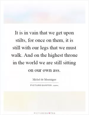 It is in vain that we get upon stilts, for once on them, it is still with our legs that we must walk. And on the highest throne in the world we are still sitting on our own ass Picture Quote #1