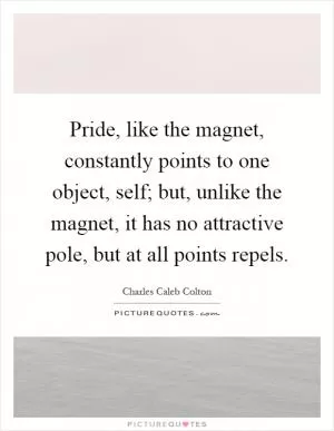 Pride, like the magnet, constantly points to one object, self; but, unlike the magnet, it has no attractive pole, but at all points repels Picture Quote #1