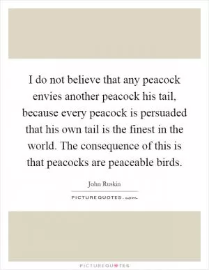 I do not believe that any peacock envies another peacock his tail, because every peacock is persuaded that his own tail is the finest in the world. The consequence of this is that peacocks are peaceable birds Picture Quote #1