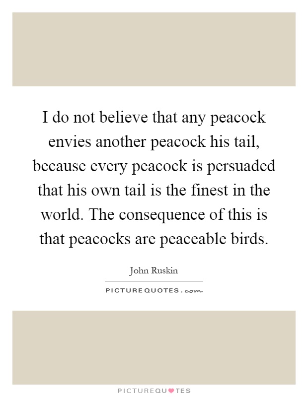 I do not believe that any peacock envies another peacock his tail, because every peacock is persuaded that his own tail is the finest in the world. The consequence of this is that peacocks are peaceable birds Picture Quote #1