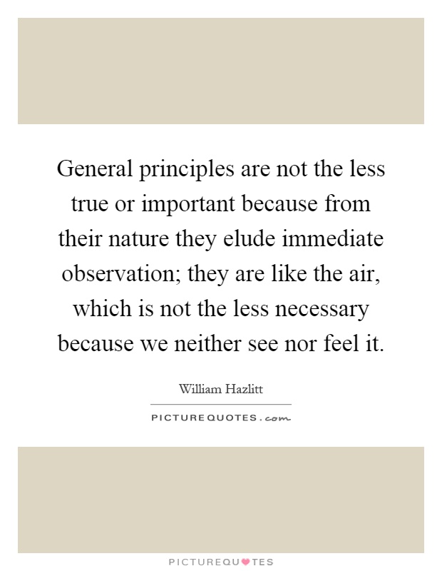 General principles are not the less true or important because from their nature they elude immediate observation; they are like the air, which is not the less necessary because we neither see nor feel it Picture Quote #1