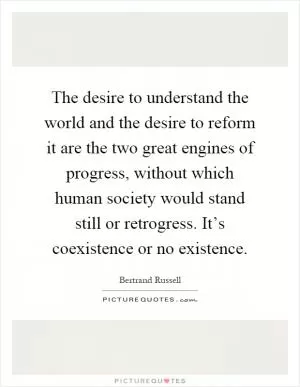 The desire to understand the world and the desire to reform it are the two great engines of progress, without which human society would stand still or retrogress. It’s coexistence or no existence Picture Quote #1