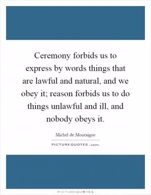 Ceremony forbids us to express by words things that are lawful and natural, and we obey it; reason forbids us to do things unlawful and ill, and nobody obeys it Picture Quote #1