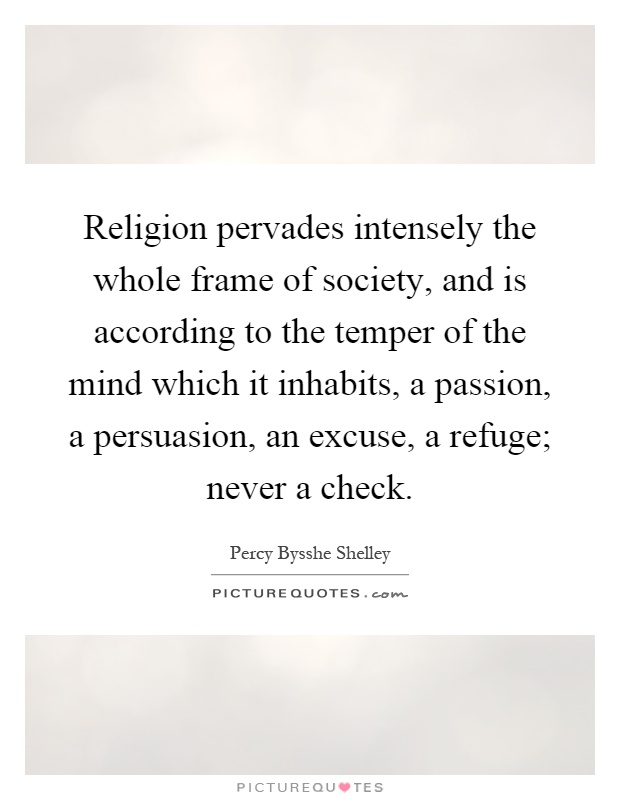 Religion pervades intensely the whole frame of society, and is according to the temper of the mind which it inhabits, a passion, a persuasion, an excuse, a refuge; never a check Picture Quote #1