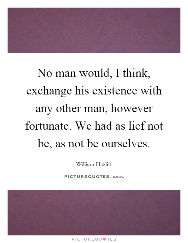 No man would, I think, exchange his existence with any other man, however fortunate. We had as lief not be, as not be ourselves Picture Quote #1