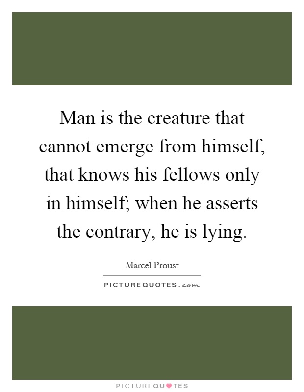 Man is the creature that cannot emerge from himself, that knows his fellows only in himself; when he asserts the contrary, he is lying Picture Quote #1