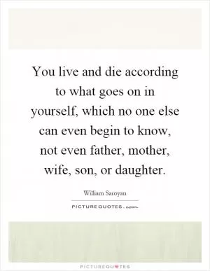 You live and die according to what goes on in yourself, which no one else can even begin to know, not even father, mother, wife, son, or daughter Picture Quote #1