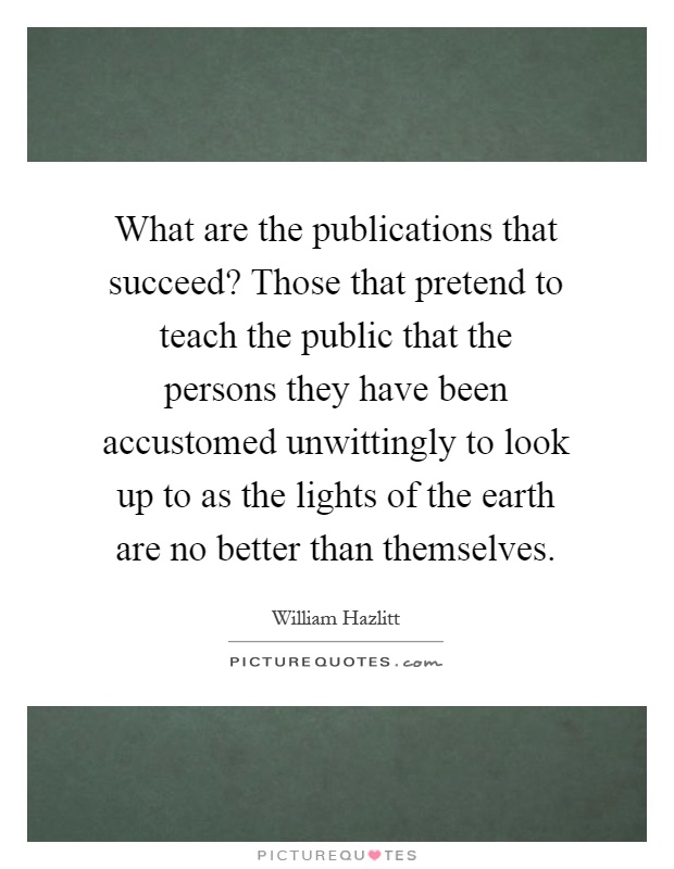 What are the publications that succeed? Those that pretend to teach the public that the persons they have been accustomed unwittingly to look up to as the lights of the earth are no better than themselves Picture Quote #1