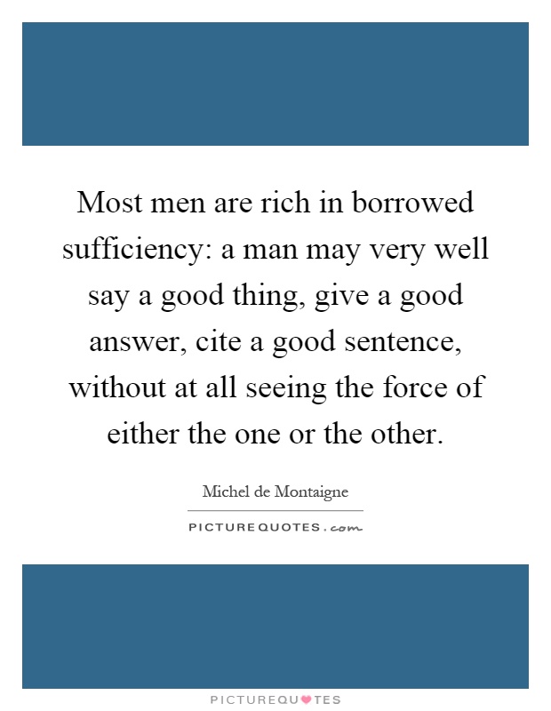 Most men are rich in borrowed sufficiency: a man may very well say a good thing, give a good answer, cite a good sentence, without at all seeing the force of either the one or the other Picture Quote #1