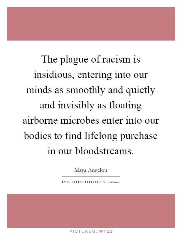The plague of racism is insidious, entering into our minds as smoothly and quietly and invisibly as floating airborne microbes enter into our bodies to find lifelong purchase in our bloodstreams Picture Quote #1