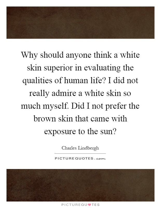Why should anyone think a white skin superior in evaluating the qualities of human life? I did not really admire a white skin so much myself. Did I not prefer the brown skin that came with exposure to the sun? Picture Quote #1