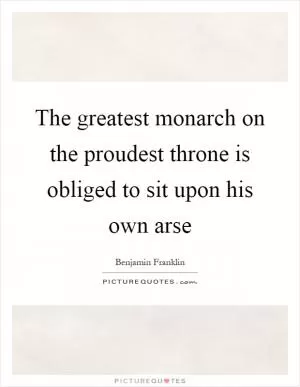 The greatest monarch on the proudest throne is obliged to sit upon his own arse Picture Quote #1