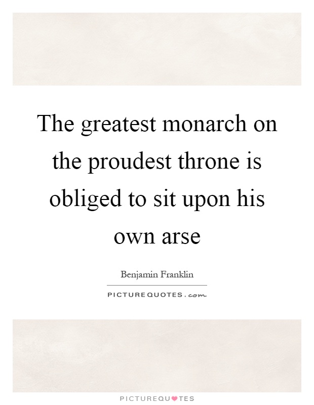The greatest monarch on the proudest throne is obliged to sit upon his own arse Picture Quote #1
