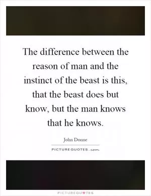 The difference between the reason of man and the instinct of the beast is this, that the beast does but know, but the man knows that he knows Picture Quote #1