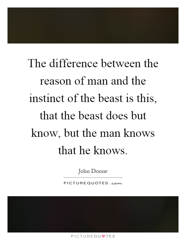 The difference between the reason of man and the instinct of the beast is this, that the beast does but know, but the man knows that he knows Picture Quote #1