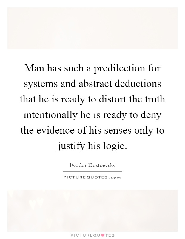 Man has such a predilection for systems and abstract deductions that he is ready to distort the truth intentionally he is ready to deny the evidence of his senses only to justify his logic Picture Quote #1