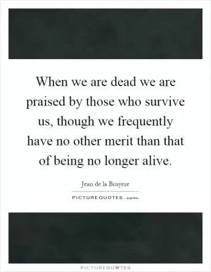 When we are dead we are praised by those who survive us, though we frequently have no other merit than that of being no longer alive Picture Quote #1