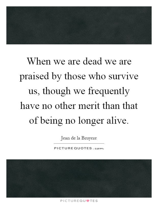 When we are dead we are praised by those who survive us, though we frequently have no other merit than that of being no longer alive Picture Quote #1