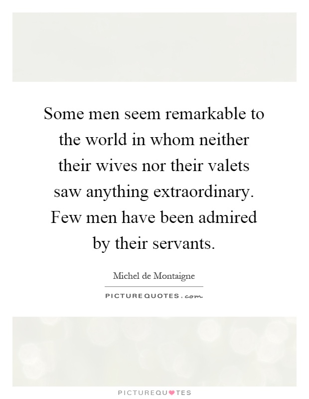Some men seem remarkable to the world in whom neither their wives nor their valets saw anything extraordinary. Few men have been admired by their servants Picture Quote #1