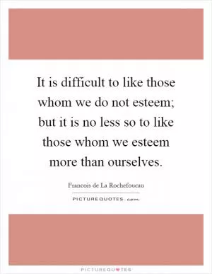 It is difficult to like those whom we do not esteem; but it is no less so to like those whom we esteem more than ourselves Picture Quote #1