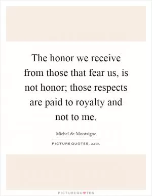 The honor we receive from those that fear us, is not honor; those respects are paid to royalty and not to me Picture Quote #1