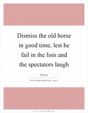 Dismiss the old horse in good time, lest he fail in the lists and the spectators laugh Picture Quote #1