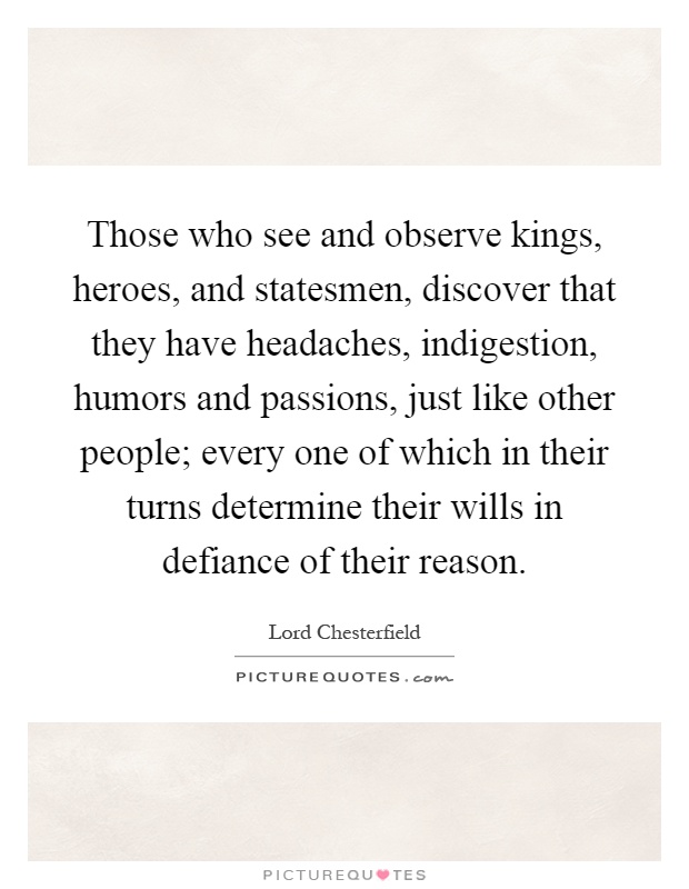 Those who see and observe kings, heroes, and statesmen, discover that they have headaches, indigestion, humors and passions, just like other people; every one of which in their turns determine their wills in defiance of their reason Picture Quote #1