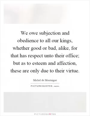 We owe subjection and obedience to all our kings, whether good or bad, alike, for that has respect unto their office; but as to esteem and affection, these are only due to their virtue Picture Quote #1