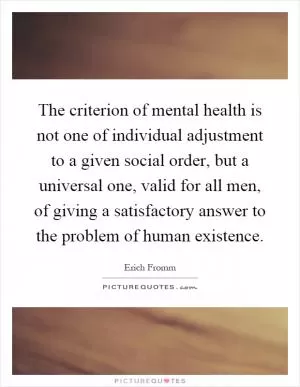 The criterion of mental health is not one of individual adjustment to a given social order, but a universal one, valid for all men, of giving a satisfactory answer to the problem of human existence Picture Quote #1