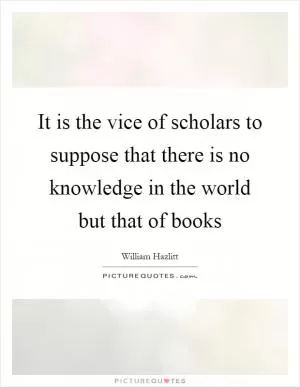 It is the vice of scholars to suppose that there is no knowledge in the world but that of books Picture Quote #1