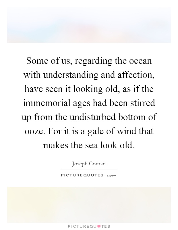 Some of us, regarding the ocean with understanding and affection, have seen it looking old, as if the immemorial ages had been stirred up from the undisturbed bottom of ooze. For it is a gale of wind that makes the sea look old Picture Quote #1
